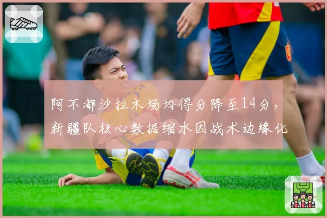 阿不都沙拉木场均得分降至14分，新疆队核心数据缩水因战术边缘化？