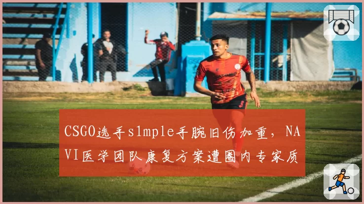 CSGO选手s1mple手腕旧伤加重，NAVI医学团队康复方案遭圈内专家质疑