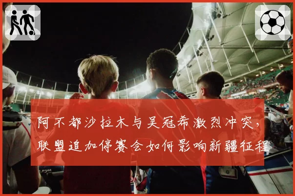 阿不都沙拉木与吴冠希激烈冲突,联盟追加停赛会如何影响新疆征程?