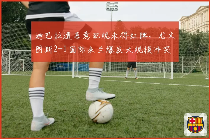 迪巴拉遭恶意犯规未得红牌，尤文图斯2-1国际米兰爆发大规模冲突