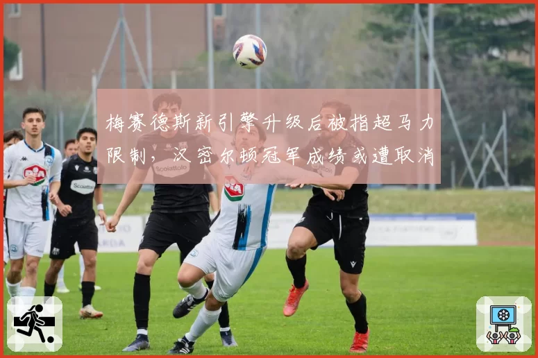 梅赛德斯新引擎升级后被指超马力限制,汉密尔顿冠军成绩或遭取消