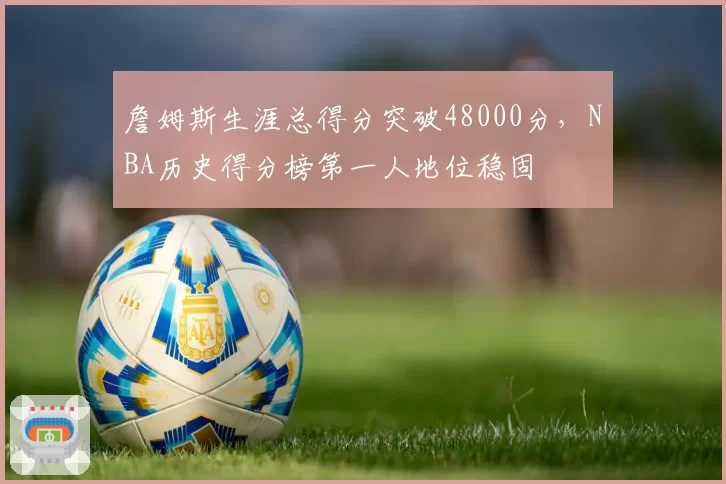 詹姆斯生涯总得分突破48000分,NBA历史得分榜第一人地位稳固