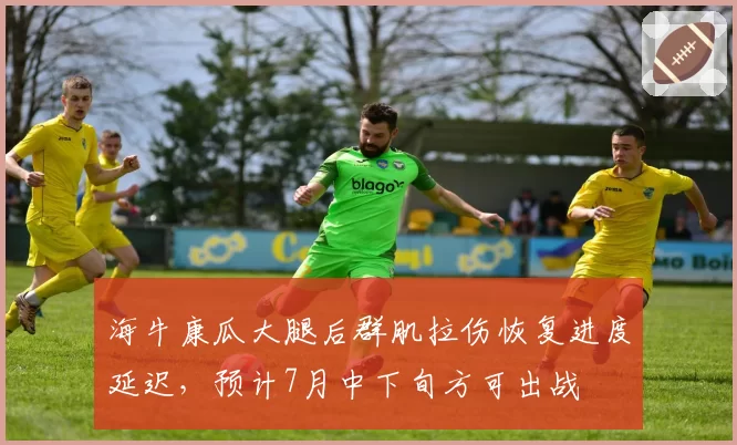 海牛康瓜大腿后群肌拉伤恢复进度延迟，预计7月中下旬方可出战