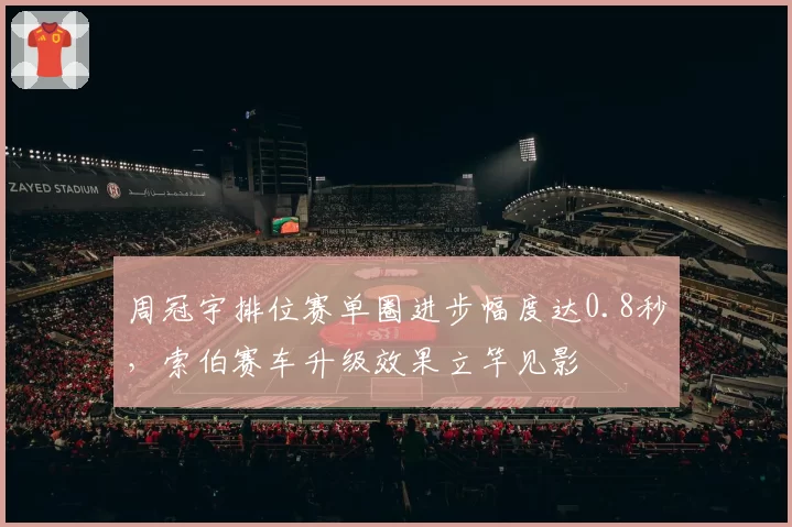 周冠宇排位赛单圈进步幅度达0.8秒,索伯赛车升级效果立竿见影