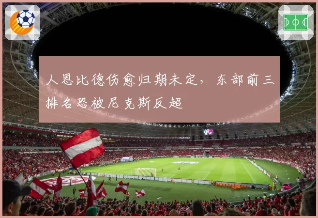 人恩比德伤愈归期未定，东部前三排名恐被尼克斯反超