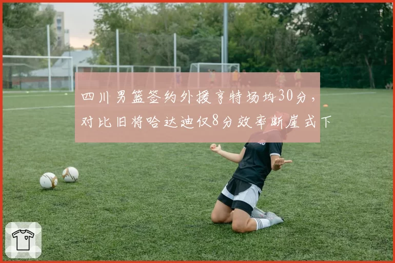四川男篮签约外援亨特场均30分，对比旧将哈达迪仅8分效率断崖式下滑