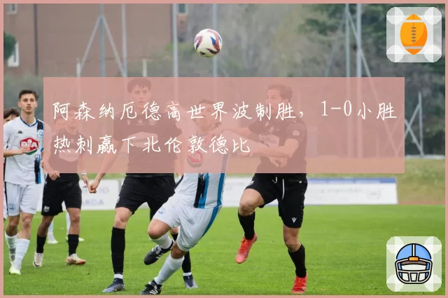 阿森纳厄德高世界波制胜，1-0小胜热刺赢下北伦敦德比