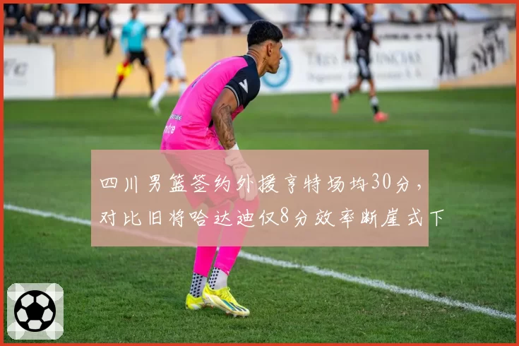 四川男篮签约外援亨特场均30分，对比旧将哈达迪仅8分效率断崖式下滑