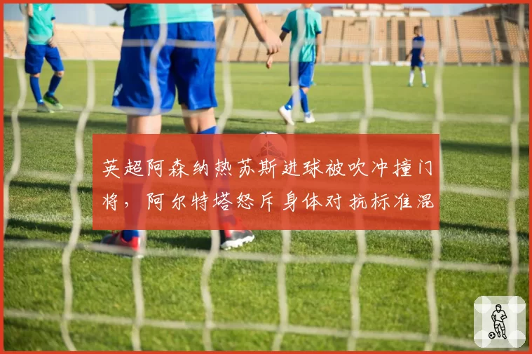 英超阿森纳热苏斯进球被吹冲撞门将，阿尔特塔怒斥身体对抗标准混乱