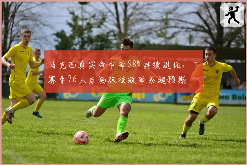 马克西真实命中率58%持续进化，下赛季76人后场双核效率或超预期