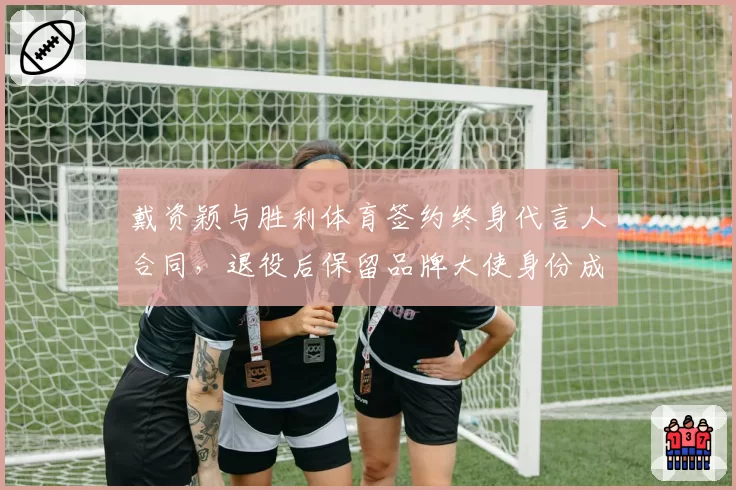 戴资颖与胜利体育签约终身代言人合同，退役后保留品牌大使身份成焦点