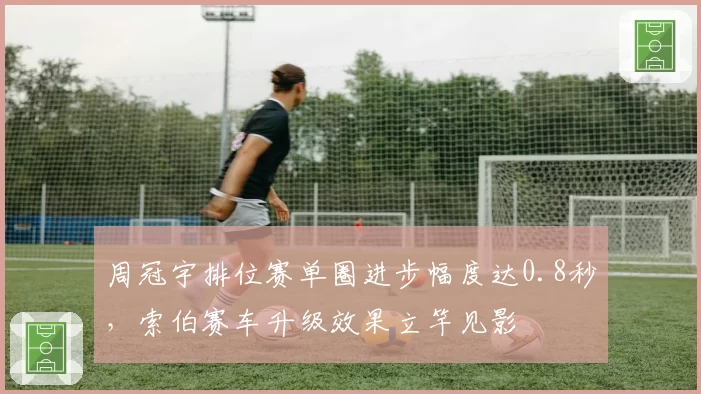 周冠宇排位赛单圈进步幅度达0.8秒，索伯赛车升级效果立竿见影