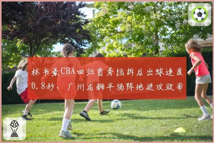 林书豪CBA回归首秀挡拆后出球速度0.8秒，广州龙狮半场阵地进攻效率飙升