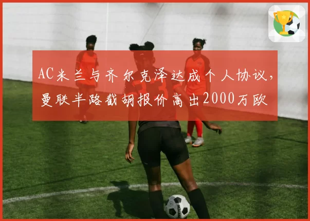 AC米兰与齐尔克泽达成个人协议，曼联半路截胡报价高出2000万欧