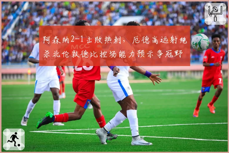 阿森纳2-1击败热刺，厄德高远射绝杀北伦敦德比控场能力预示争冠野心