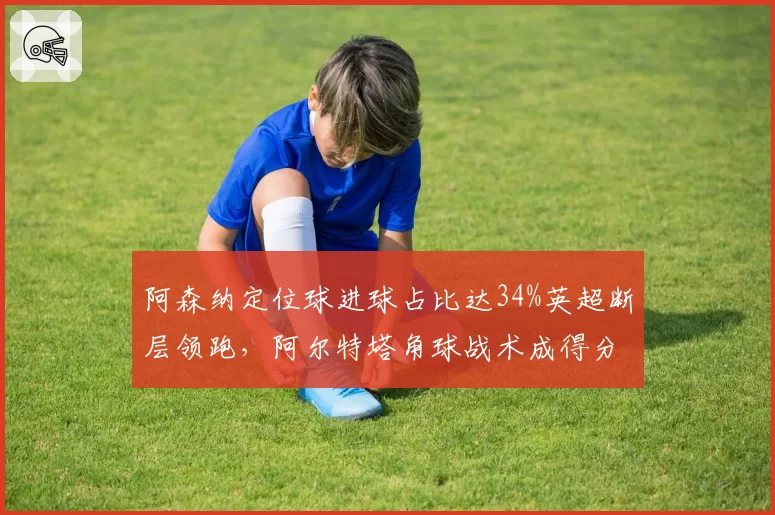 阿森纳定位球进球占比达34%英超断层领跑，阿尔特塔角球战术成得分密码。