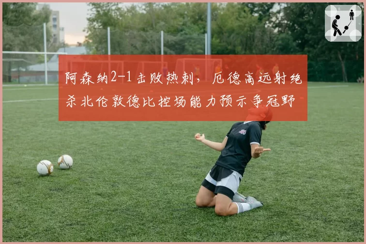 阿森纳2-1击败热刺,厄德高远射绝杀北伦敦德比控场能力预示争冠野心
