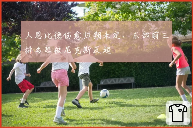 人恩比德伤愈归期未定，东部前三排名恐被尼克斯反超