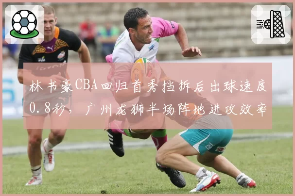 林书豪CBA回归首秀挡拆后出球速度0.8秒，广州龙狮半场阵地进攻效率飙升