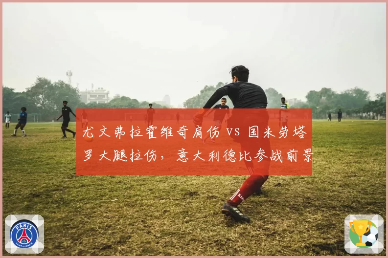尤文弗拉霍维奇肩伤 vs 国米劳塔罗大腿拉伤，意大利德比参战前景分化