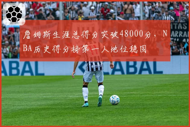 詹姆斯生涯总得分突破48000分，NBA历史得分榜第一人地位稳固
