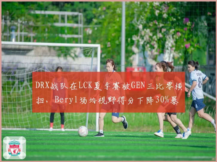 DRX战队在LCK夏季赛被GEN三比零横扫,Beryl场均视野得分下降30%暴露短板?