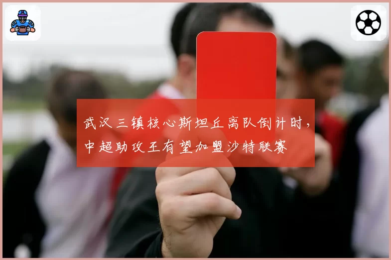 武汉三镇核心斯坦丘离队倒计时，中超助攻王有望加盟沙特联赛