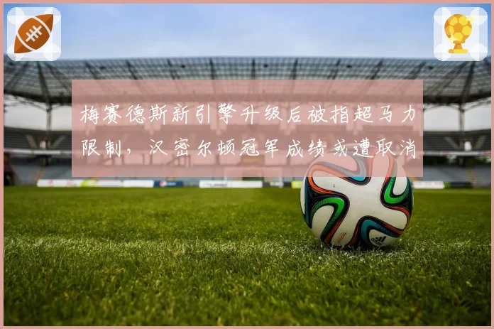 梅赛德斯新引擎升级后被指超马力限制,汉密尔顿冠军成绩或遭取消