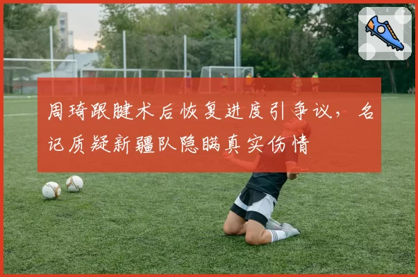 周琦跟腱术后恢复进度引争议，名记质疑新疆队隐瞒真实伤情