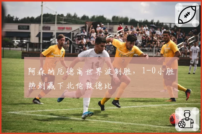 阿森纳厄德高世界波制胜，1-0小胜热刺赢下北伦敦德比