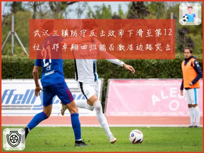 武汉三镇防守反击效率下滑至第12位，邓卓翔回归能否激活边路突击节奏？