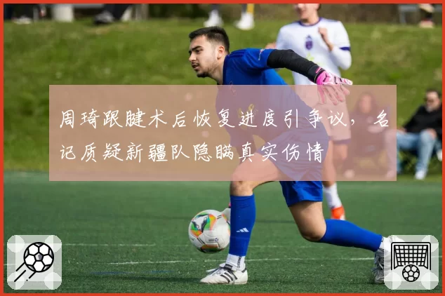 周琦跟腱术后恢复进度引争议，名记质疑新疆队隐瞒真实伤情